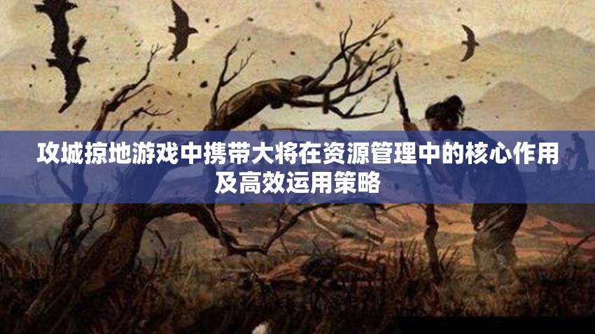 攻城掠地游戏中携带大将在资源管理中的核心作用及高效运用策略