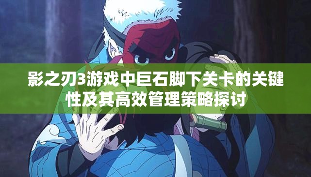 影之刃3游戏中巨石脚下关卡的关键性及其高效管理策略探讨