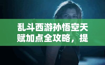 乱斗西游孙悟空天赋加点全攻略，提升输出与生存能力，打造无敌战神