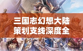 三国志幻想大陆策划支线深度全攻略，如何解锁隐藏剧情并获取珍稀奖励