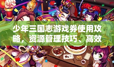 少年三国志游戏券使用攻略，资源管理技巧、高效利用策略及最大化价值方法
