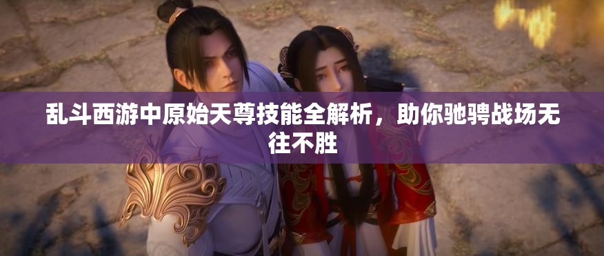 乱斗西游中原始天尊技能全解析，助你驰骋战场无往不胜