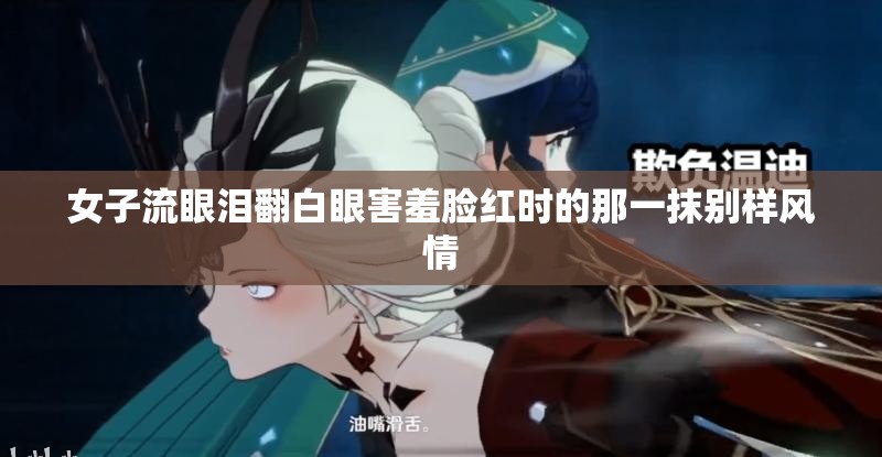 女子流眼泪翻白眼害羞脸红时的那一抹别样风情