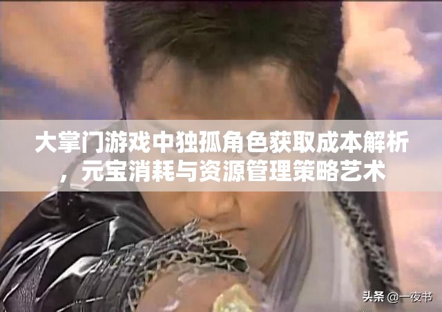 大掌门游戏中独孤角色获取成本解析，元宝消耗与资源管理策略艺术