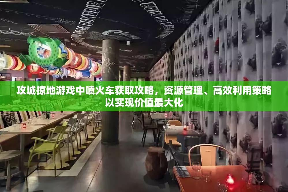 攻城掠地游戏中喷火车获取攻略，资源管理、高效利用策略以实现价值最大化