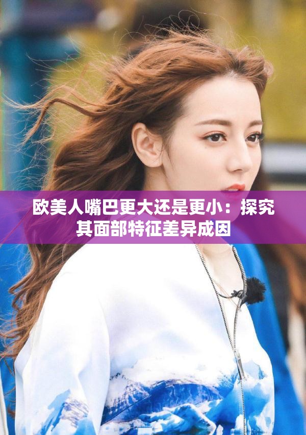欧美人嘴巴更大还是更小：探究其面部特征差异成因