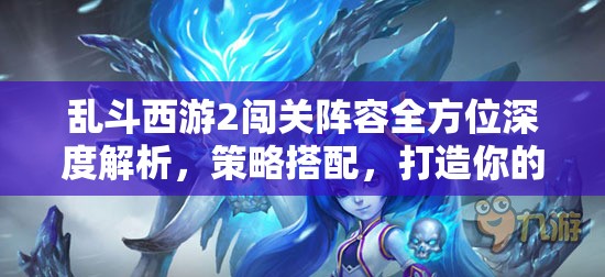 乱斗西游2闯关阵容全方位深度解析，策略搭配，打造你的专属无敌战队