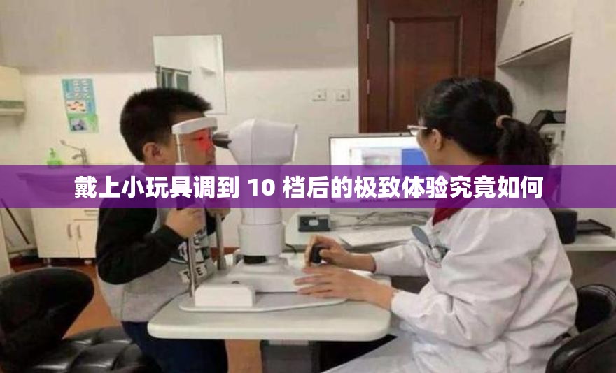戴上小玩具调到 10 档后的极致体验究竟如何