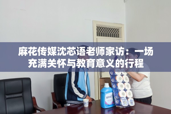 麻花传媒沈芯语老师家访：一场充满关怀与教育意义的行程