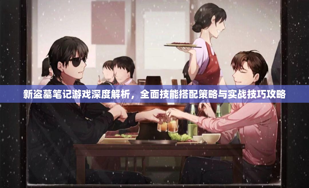 新盗墓笔记游戏深度解析，全面技能搭配策略与实战技巧攻略