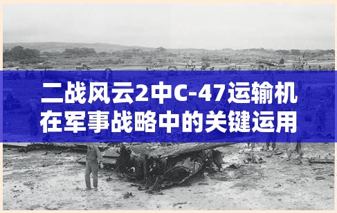 二战风云2中C-47运输机在军事战略中的关键运用与影响分析