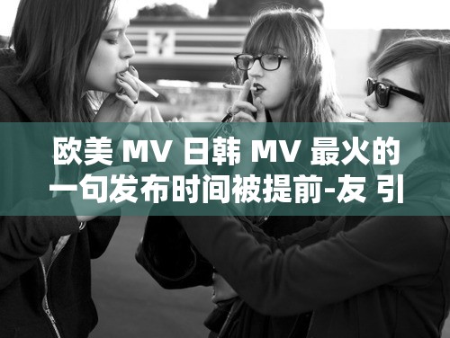 欧美 MV 日韩 MV 最火的一句发布时间被提前-友 引发广泛关注和讨论