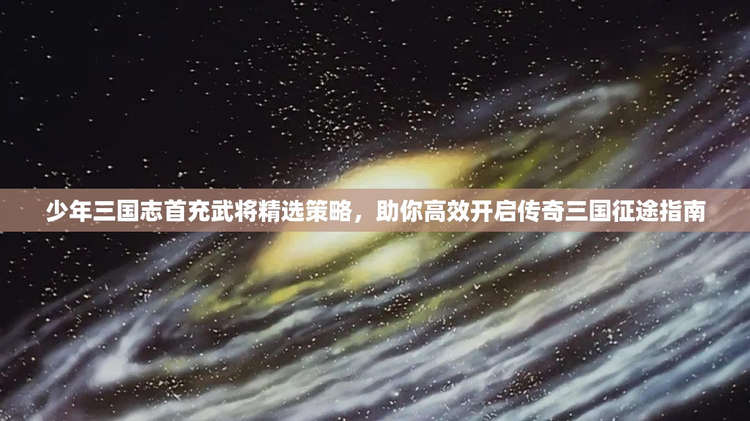 少年三国志首充武将精选策略，助你高效开启传奇三国征途指南