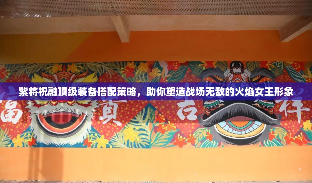 紫将祝融顶级装备搭配策略，助你塑造战场无敌的火焰女王形象