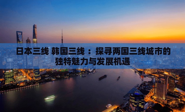 日本三线 韩国三线 ：探寻两国三线城市的独特魅力与发展机遇