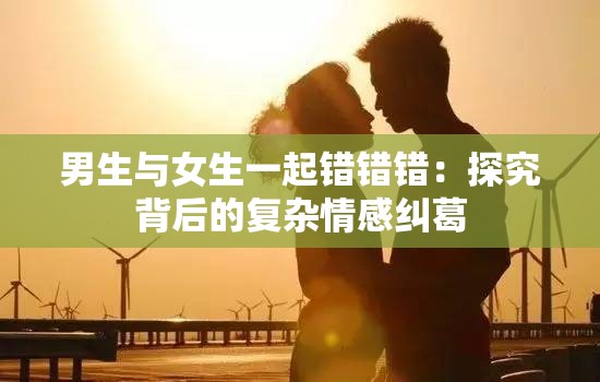 男生与女生一起错错错：探究背后的复杂情感纠葛