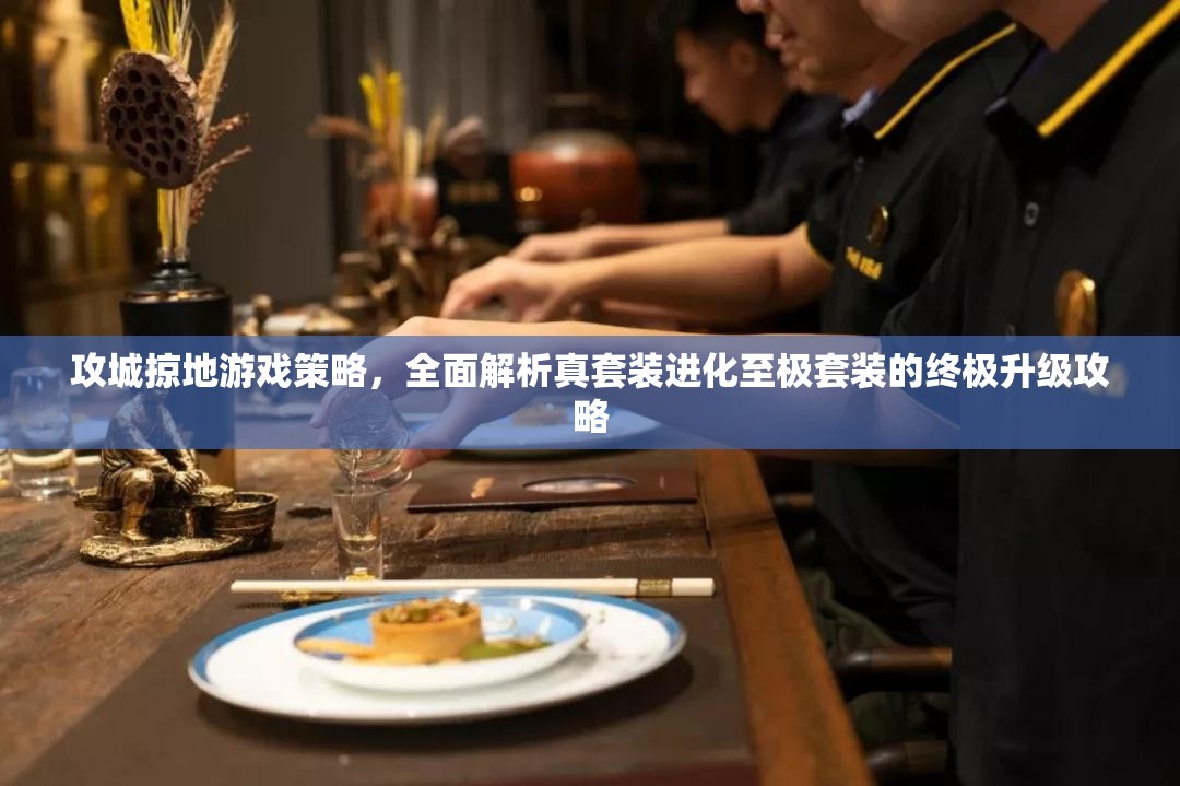 攻城掠地游戏策略，全面解析真套装进化至极套装的终极升级攻略