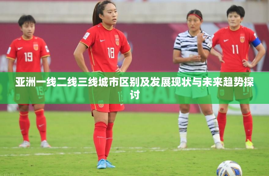 亚洲一线二线三线城市区别及发展现状与未来趋势探讨