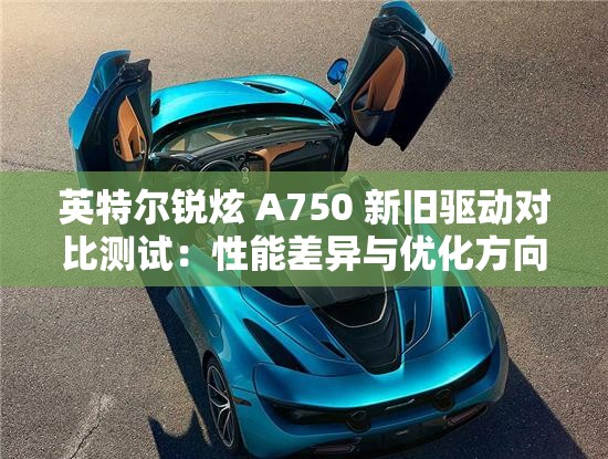 英特尔锐炫 A750 新旧驱动对比测试：性能差异与优化方向深度剖析