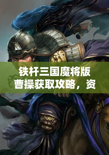铁杆三国魔将版曹操获取攻略，资源管理技巧与最大化角色价值策略