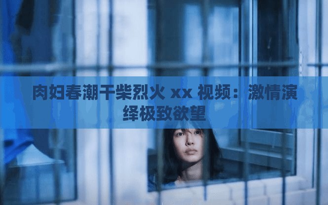 肉妇春潮干柴烈火 xx 视频：激情演绎极致欲望