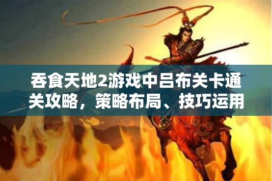 吞食天地2游戏中吕布关卡通关攻略，策略布局、技巧运用与资源管理要点
