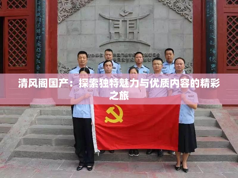 清风阁国产：探索独特魅力与优质内容的精彩之旅