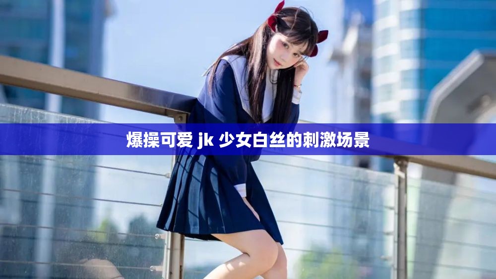 爆操可爱 jk 少女白丝的刺激场景