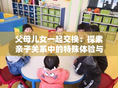 父母儿女一起交换：探索亲子关系中的特殊体验与挑战