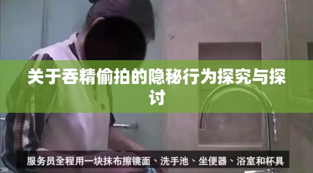 关于吞精偷拍的隐秘行为探究与探讨