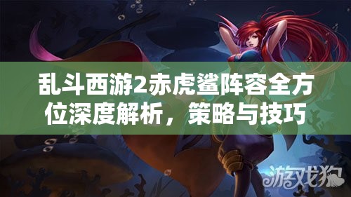 乱斗西游2赤虎鲨阵容全方位深度解析，策略与技巧助你玩转这一强力组合