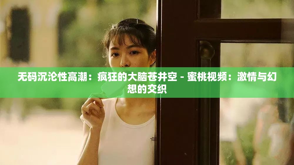 无码沉沦性高潮：疯狂的大脑苍井空 - 蜜桃视频：激情与幻想的交织