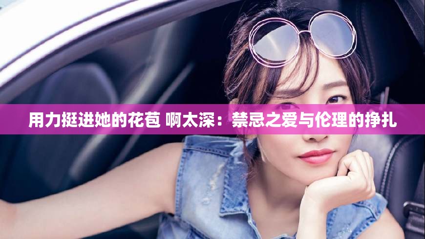 用力挺进她的花苞 啊太深：禁忌之爱与伦理的挣扎