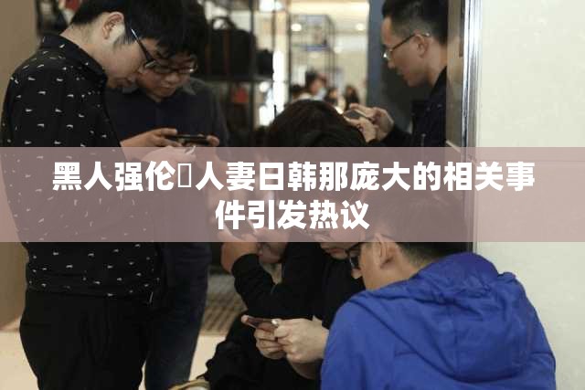 黑人强伦姧人妻日韩那庞大的相关事件引发热议