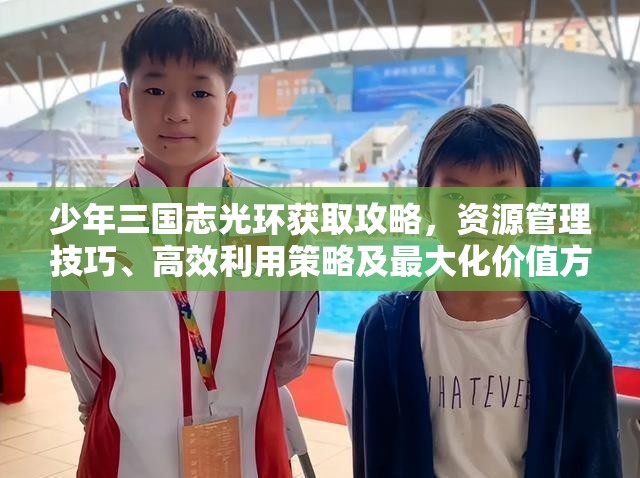 少年三国志光环获取攻略，资源管理技巧、高效利用策略及最大化价值方法