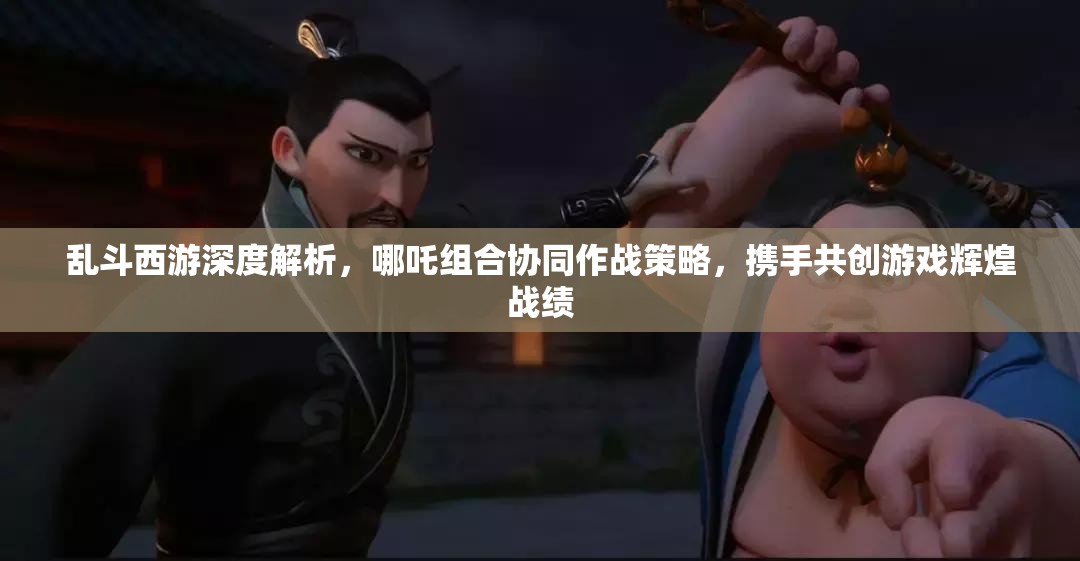 乱斗西游深度解析，哪吒组合协同作战策略，携手共创游戏辉煌战绩