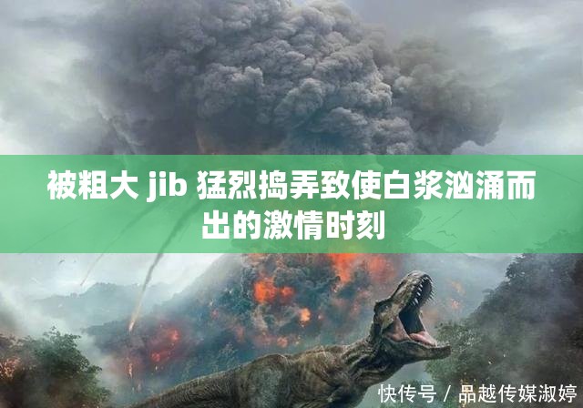 被粗大 jib 猛烈捣弄致使白浆汹涌而出的激情时刻