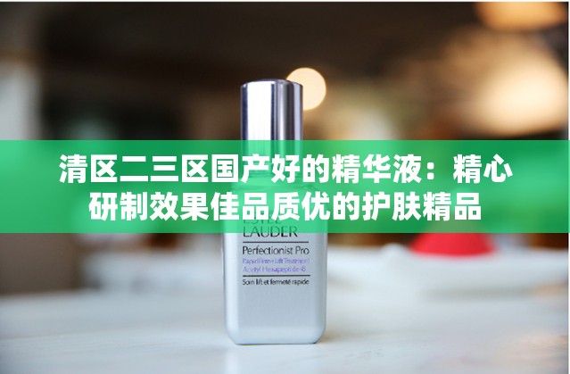 清区二三区国产好的精华液：精心研制效果佳品质优的护肤精品