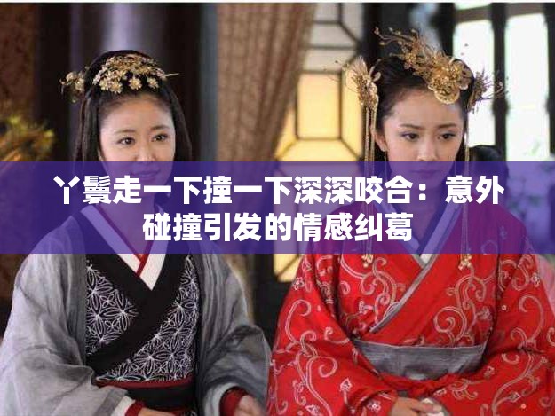 丫鬟走一下撞一下深深咬合：意外碰撞引发的情感纠葛