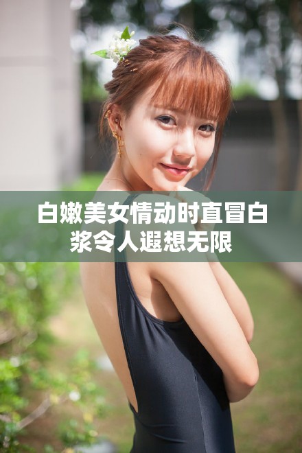 白嫩美女情动时直冒白浆令人遐想无限