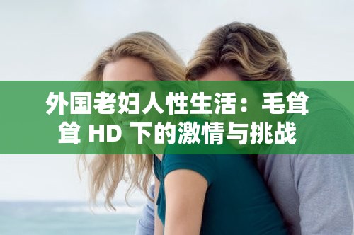 外国老妇人性生活：毛耸耸 HD 下的激情与挑战