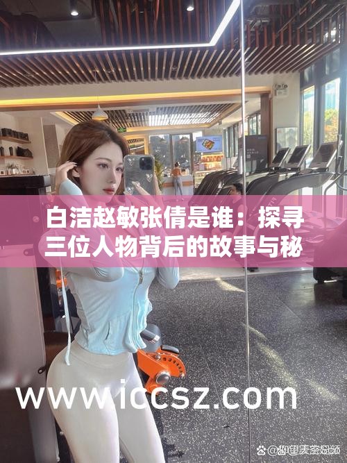 白洁赵敏张倩是谁：探寻三位人物背后的故事与秘密