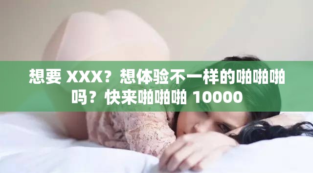 想要 XXX？想体验不一样的啪啪啪吗？快来啪啪啪 10000