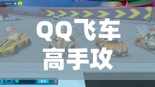 QQ飞车高手攻略，解锁致胜技巧，助你驰骋赛道挑战无极限，成就无往不胜传奇