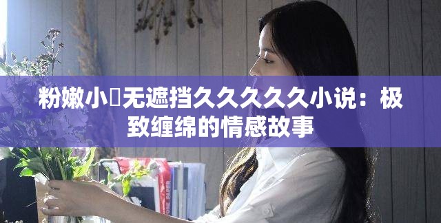 粉嫩小泬无遮挡久久久久久小说：极致缠绵的情感故事