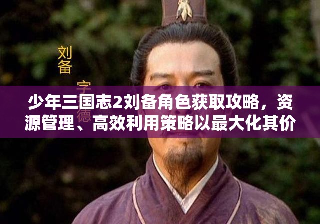 少年三国志2刘备角色获取攻略，资源管理、高效利用策略以最大化其价值