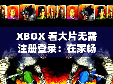 XBOX 看大片无需注册登录：在家畅享高清视觉盛宴