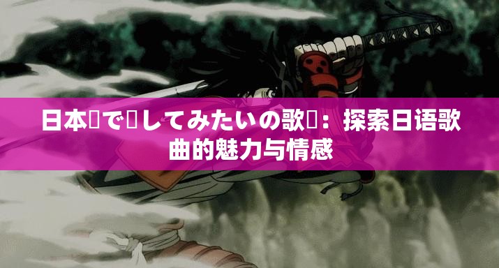 日本語で話してみたいの歌詞：探索日语歌曲的魅力与情感