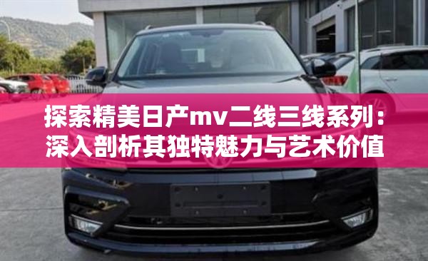 探索精美日产mv二线三线系列：深入剖析其独特魅力与艺术价值