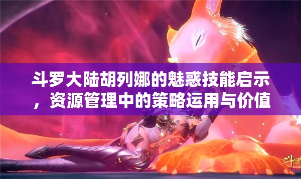 斗罗大陆胡列娜的魅惑技能启示，资源管理中的策略运用与价值挖掘